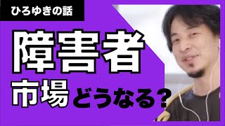 【ひろゆき】シンプルに、今後、障害者市場ってどうなの？